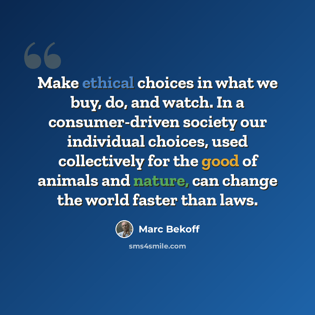 “Make ethical choices in what we buy, do, and watch. In a consumer-driven society our individual choices, used collectively for the good of animals and nature, can change the world faster than laws.” quote by Marc Bekoff