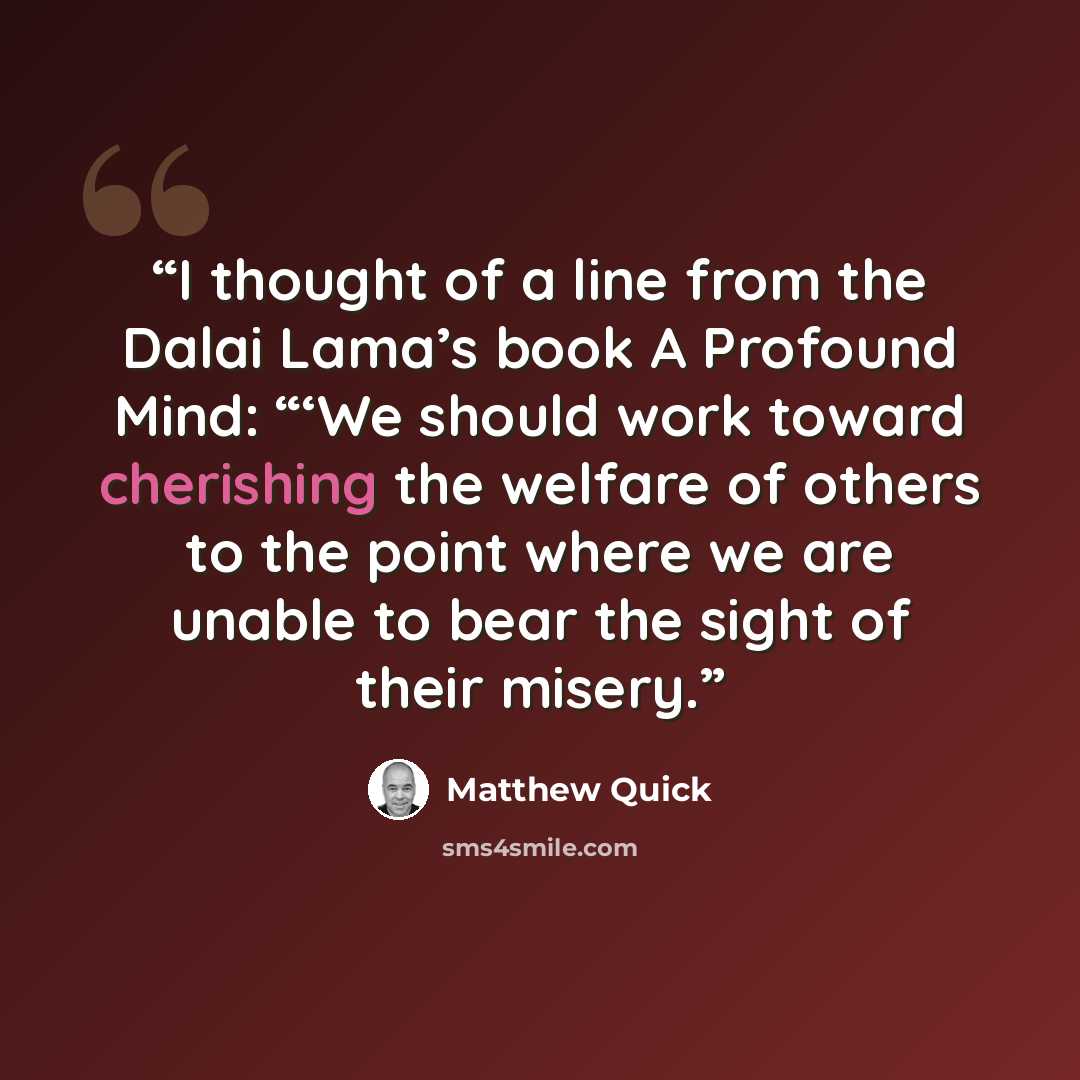 “I thought of a line from the Dalai Lama’s book A Profound Mind: “‘We should work toward cherishing the welfare of others to the point where we are unable to bear the sight of their misery.” quote by Matthew Quick