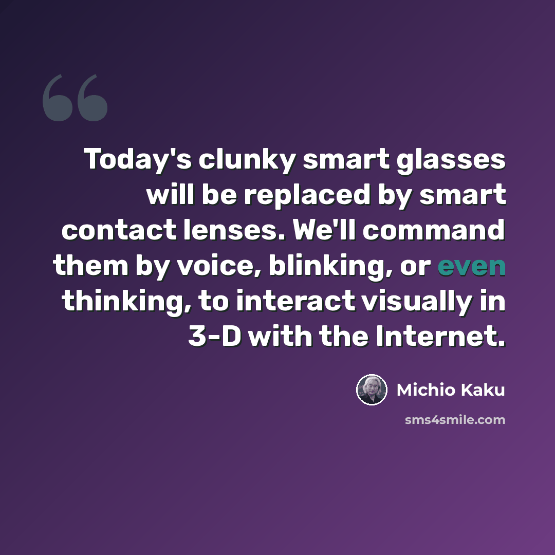 “Today's clunky smart glasses will be replaced by smart contact lenses. We'll command them by voice, blinking, or even thinking, to interact visually in 3-D with the Internet.” quote by Michio Kaku