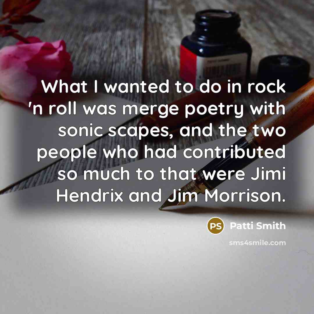 “What I wanted to do in rock 'n roll was merge poetry with sonic scapes, and the two people who had contributed so much to that were Jimi Hendrix and Jim Morrison.” quote by Patti Smith