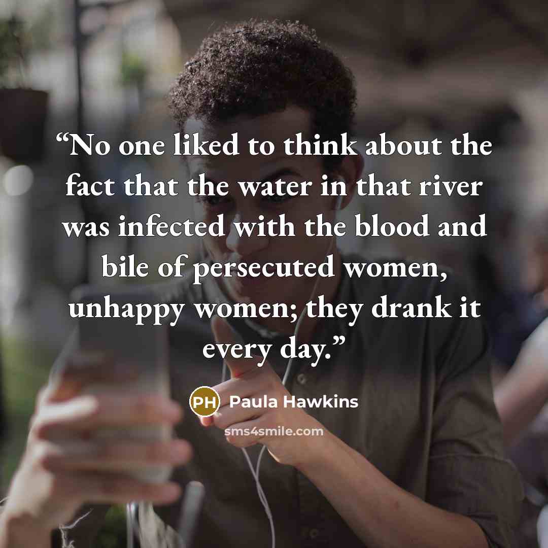 “No one liked to think about the fact that the water in that river was infected with the blood and bile of persecuted women, unhappy women; they drank it every day.” quote by Paula Hawkins