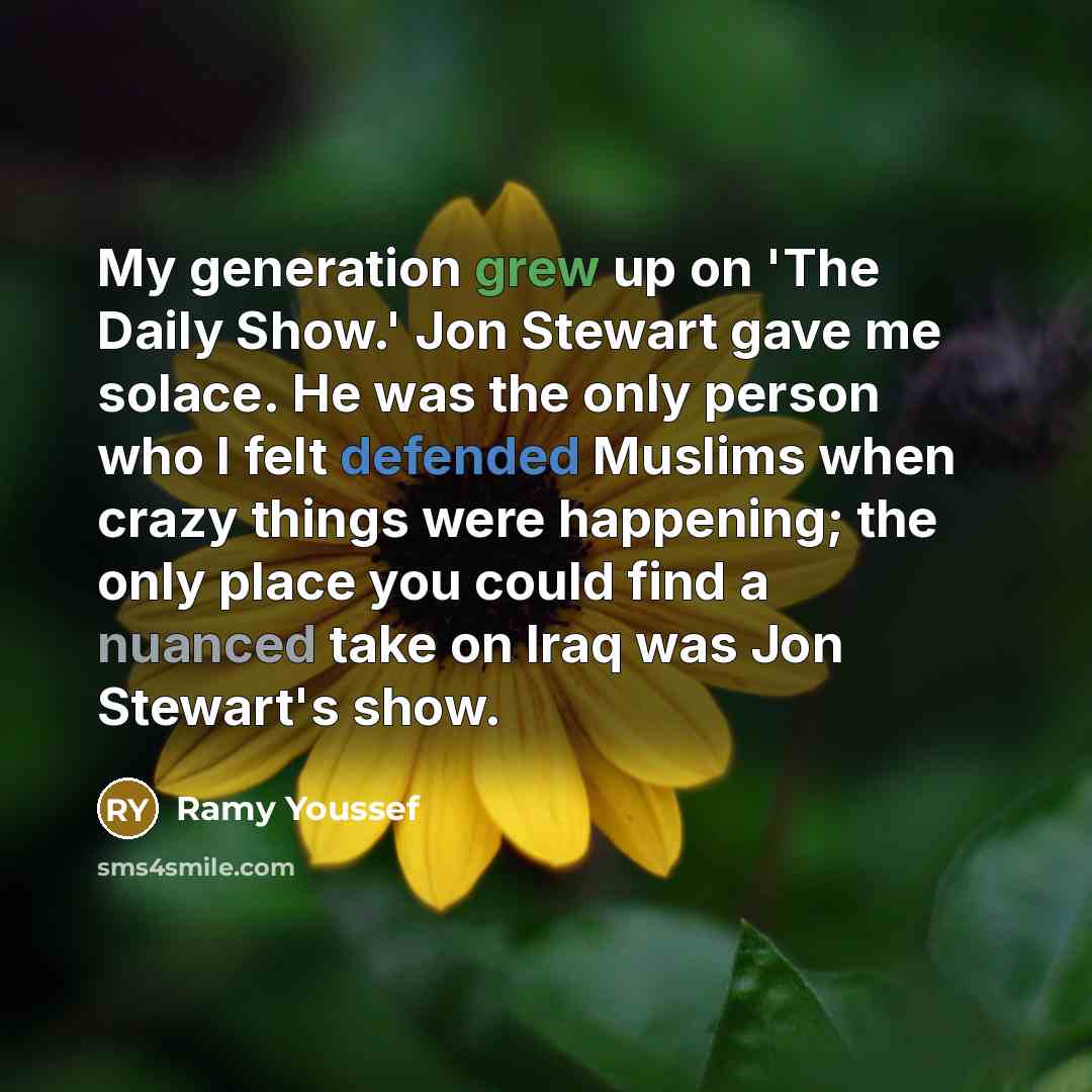 “My generation grew up on 'The Daily Show.' Jon Stewart gave me solace. He was the only person who I felt defended Muslims when crazy things were happening; the only place you could find a nuanced take on Iraq was Jon Stewart's show.” quote by Ramy Youssef