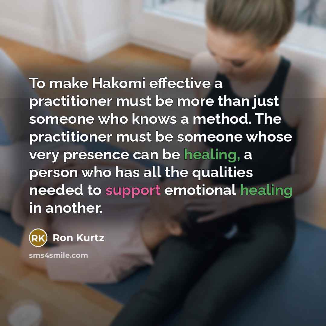 “To make Hakomi effective a practitioner must be more than just someone who knows a method. The practitioner must be someone whose very presence can be healing, a person who has all the qualities needed to support emotional healing in another.” quote by Ron Kurtz