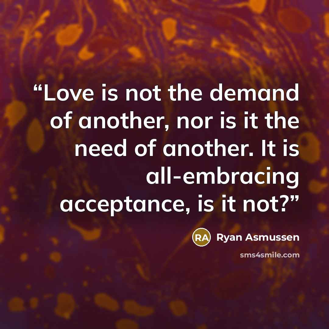 “Love is not the demand of another, nor is it the need of another. It is all-embracing acceptance, is it not?” quote by Ryan Asmussen