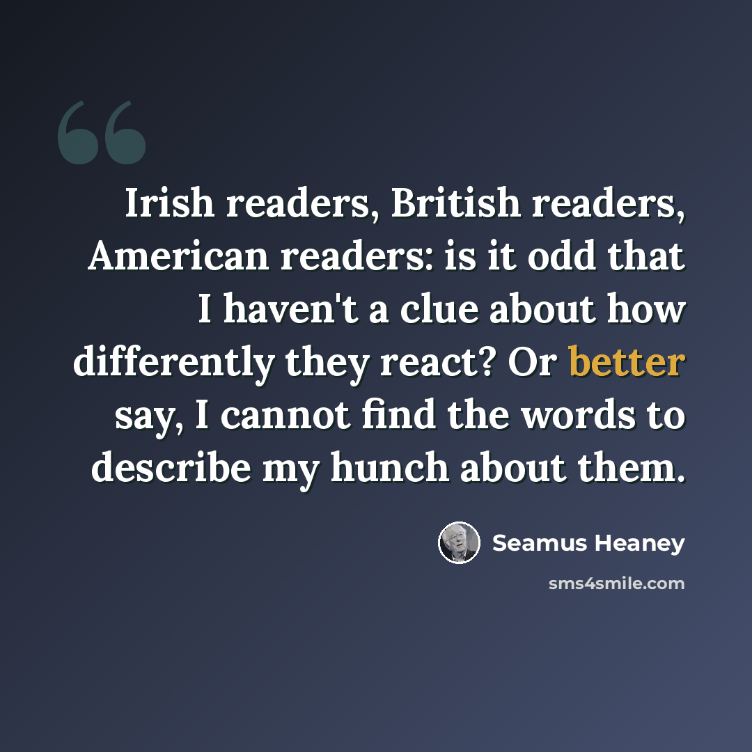 “Irish readers, British readers, American readers: is it odd that I haven't a clue about how differently they react? Or better say, I cannot find the words to describe my hunch about them.” quote by Seamus Heaney