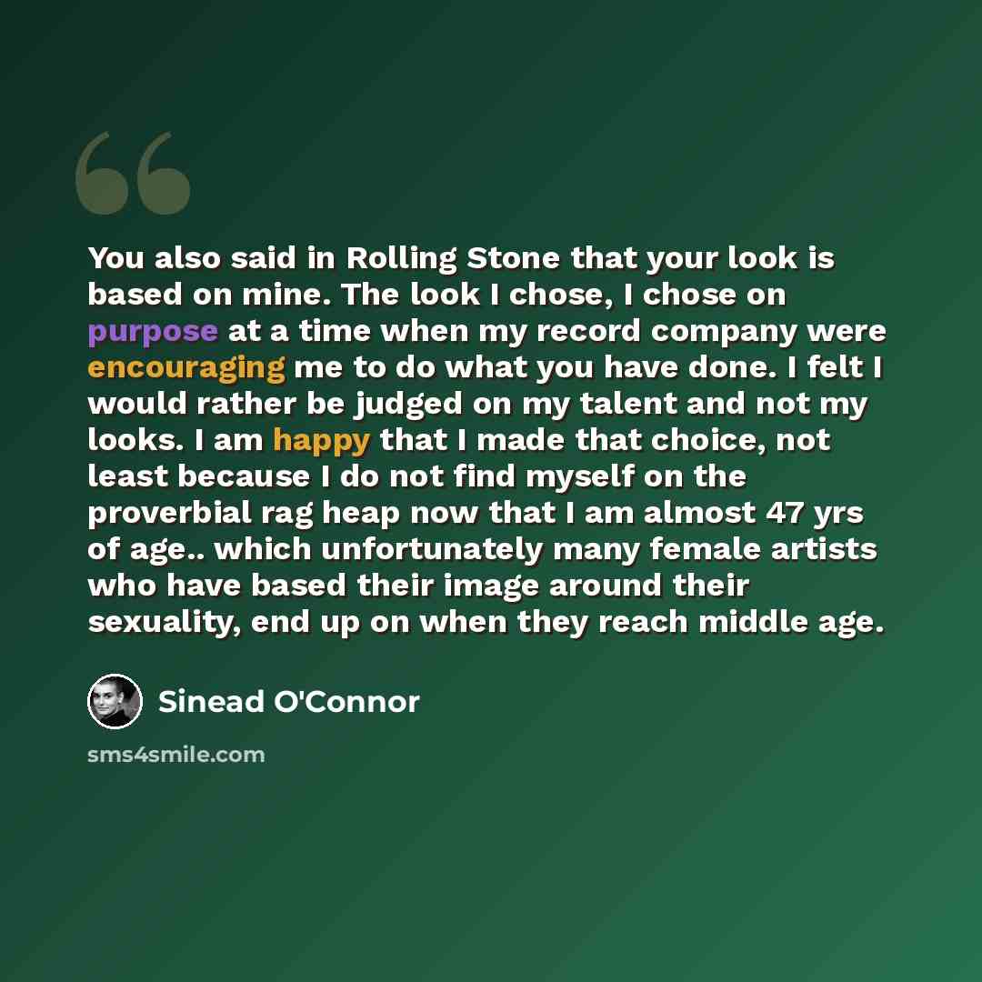 “You also said in Rolling Stone that your look is based on mine. The look I chose, I chose on purpose at a time when my record company were encouraging me to do what you have done. I felt I would rather be judged on my talent and not my looks. I am happy that I made that choice, not least because I…” quote by Sinead O'Connor