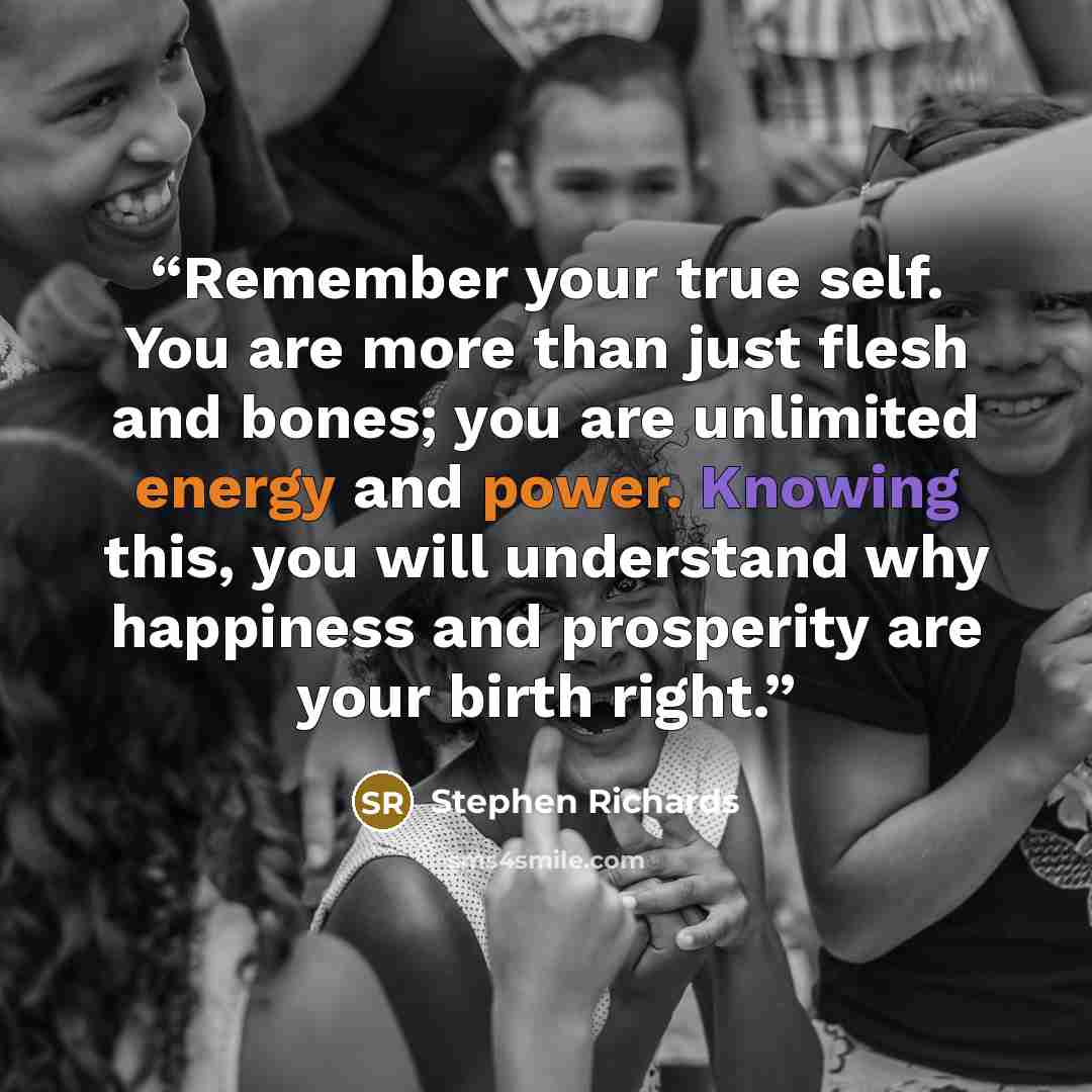 “Remember your true self. You are more than just flesh and bones; you are unlimited energy and power. Knowing this, you will understand why happiness and prosperity are your birth right.” quote by Stephen Richards