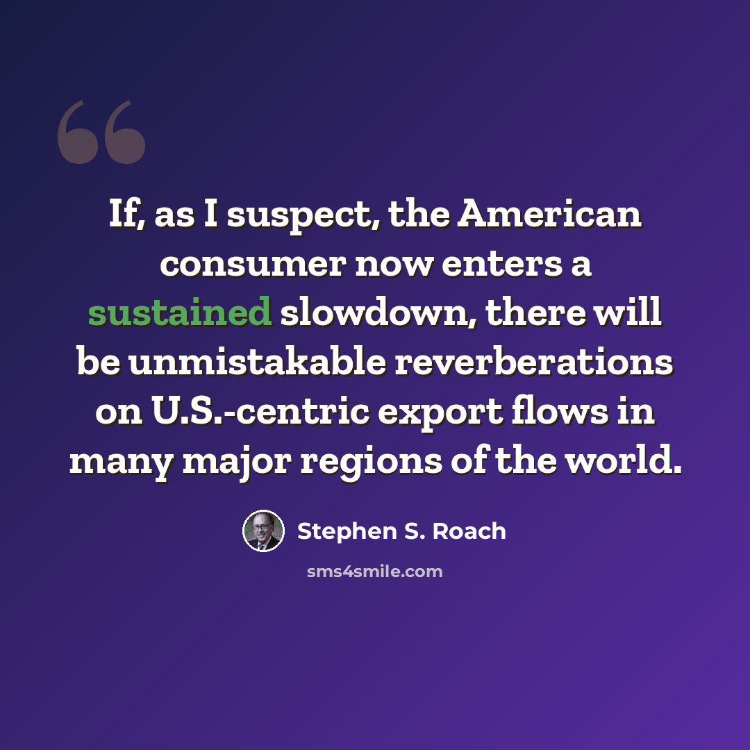 “If, as I suspect, the American consumer now enters a sustained slowdown, there will be unmistakable reverberations on U.S.-centric export flows in many major regions of the world.” quote by Stephen S. Roach