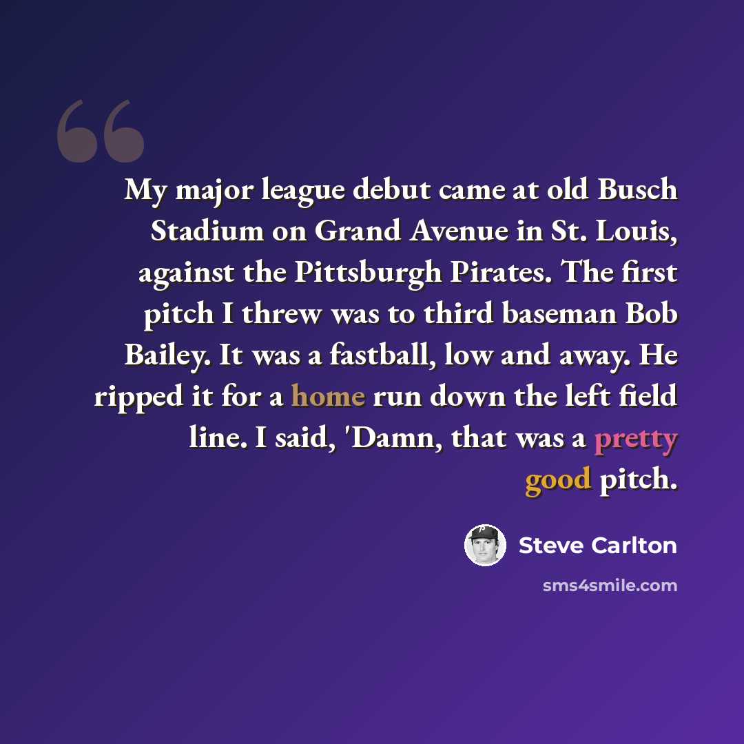 “My major league debut came at old Busch Stadium on Grand Avenue in St. Louis, against the Pittsburgh Pirates. The first pitch I threw was to third baseman Bob Bailey. It was a fastball, low and away. He ripped it for a home run down the left field line. I said, 'Damn, that was a pretty good pitch.” quote by Steve Carlton