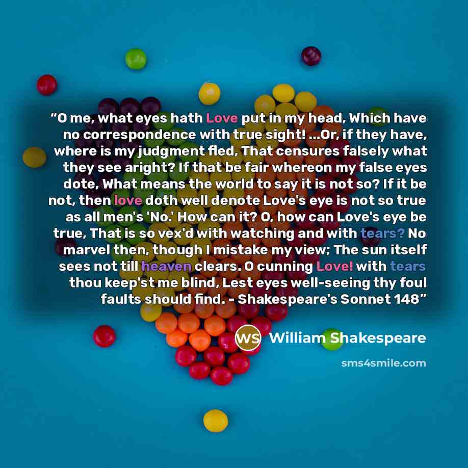 “O me, what eyes hath Love put in my head, Which have no correspondence with true sight! ...Or, if they have, where is my judgment fled, That censures falsely what they see aright? If that be fair whereon my false eyes dote, What means the world to say it is not so? If it be not, then love doth…” quote by William Shakespeare