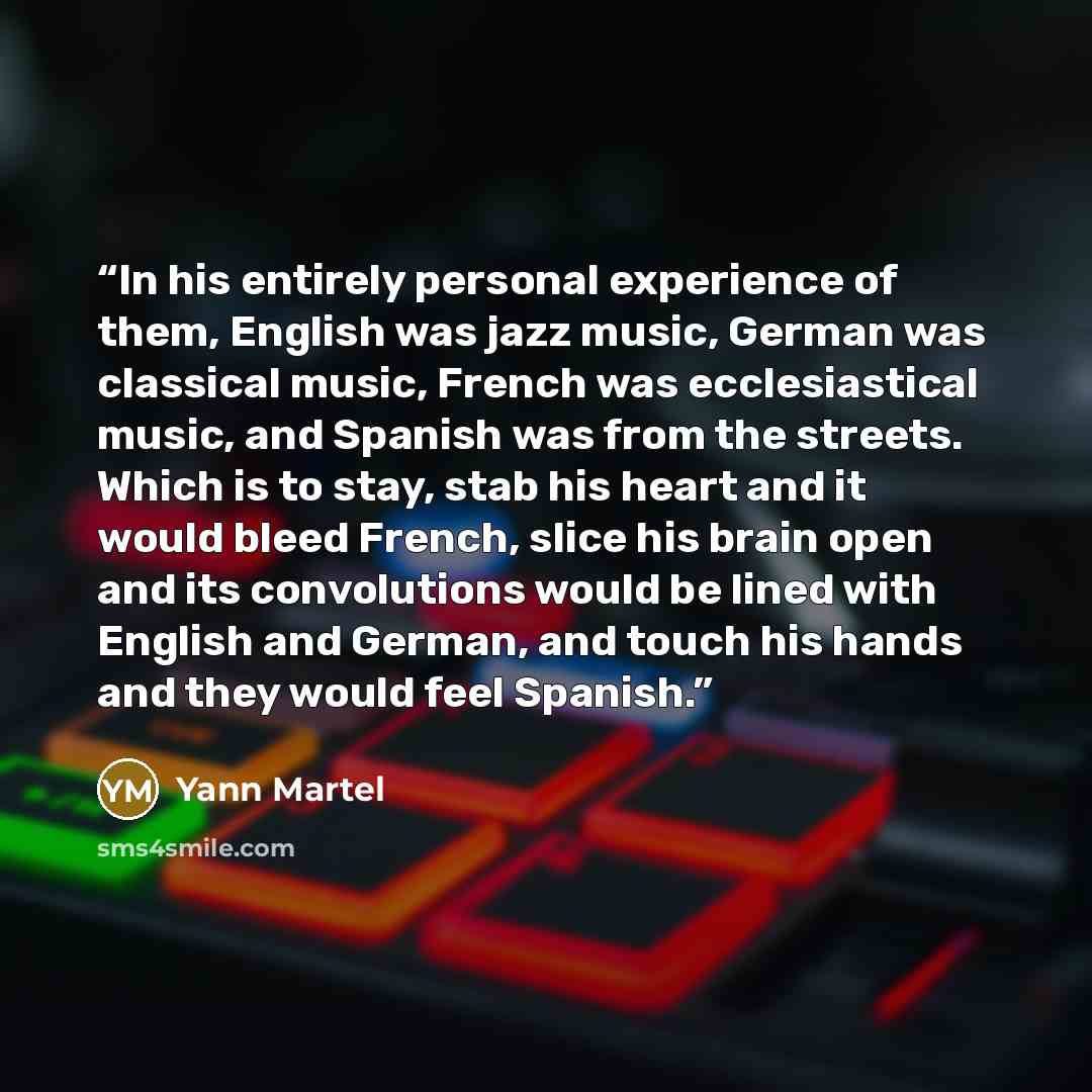 “In his entirely personal experience of them, English was jazz music, German was classical music, French was ecclesiastical music, and Spanish was from the streets. Which is to stay, stab his heart and it would bleed French, slice his brain open and its convolutions would be lined with English and…” quote by Yann Martel