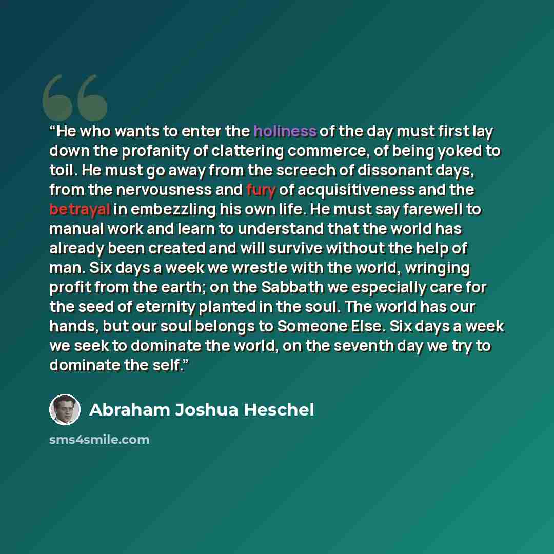“He who wants to enter the holiness of the day must first lay down the profanity of clattering commerce, of being yoked to toil. He must go away from the screech of dissonant days, from the nervousness and fury of acquisitiveness and the betrayal in embezzling his own life. He must say farewell to…” quote by Abraham Joshua Heschel