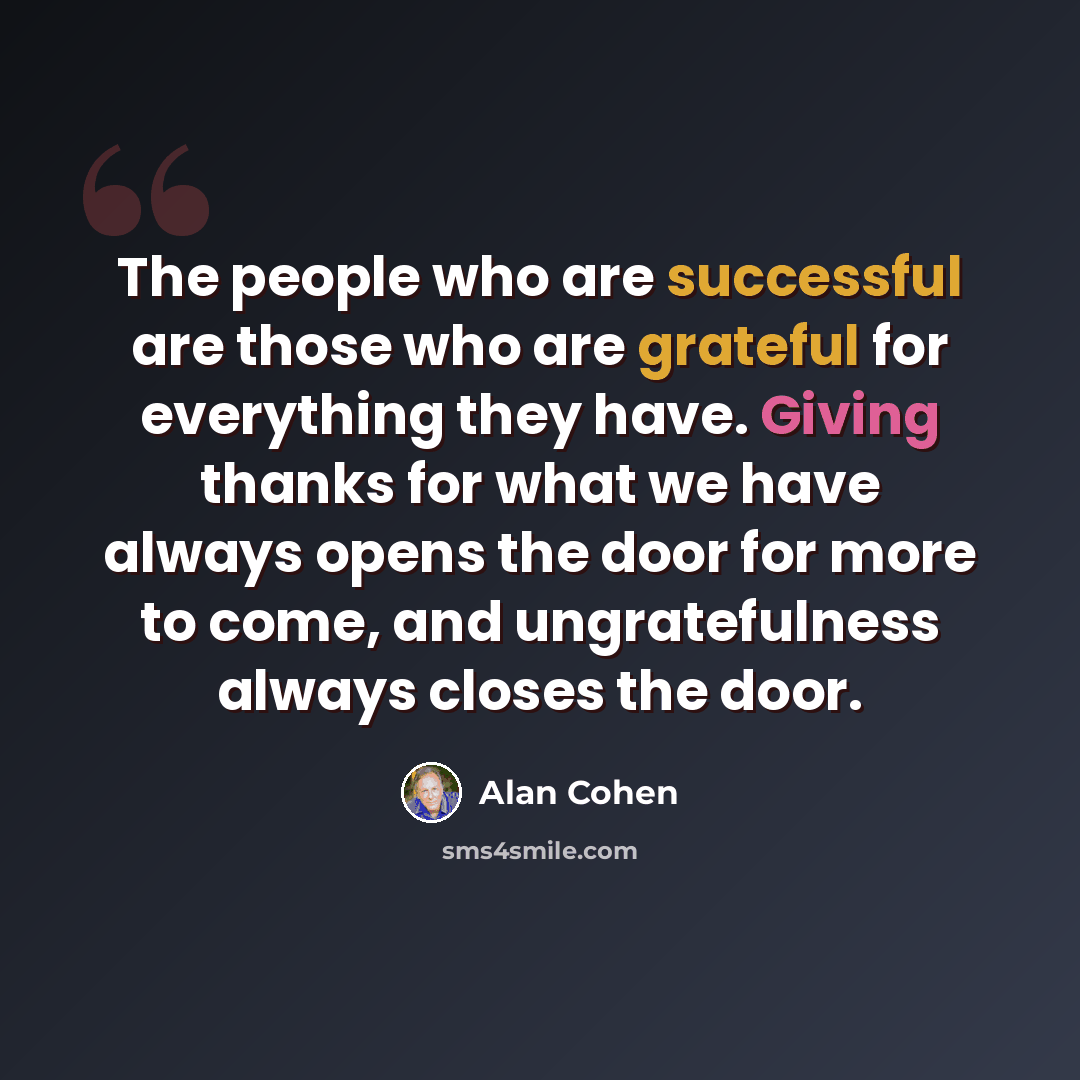 “The people who are successful are those who are grateful for everything they have. Giving thanks for what we have always opens the door for more to come, and ungratefulness always closes the door.” quote by Alan Cohen