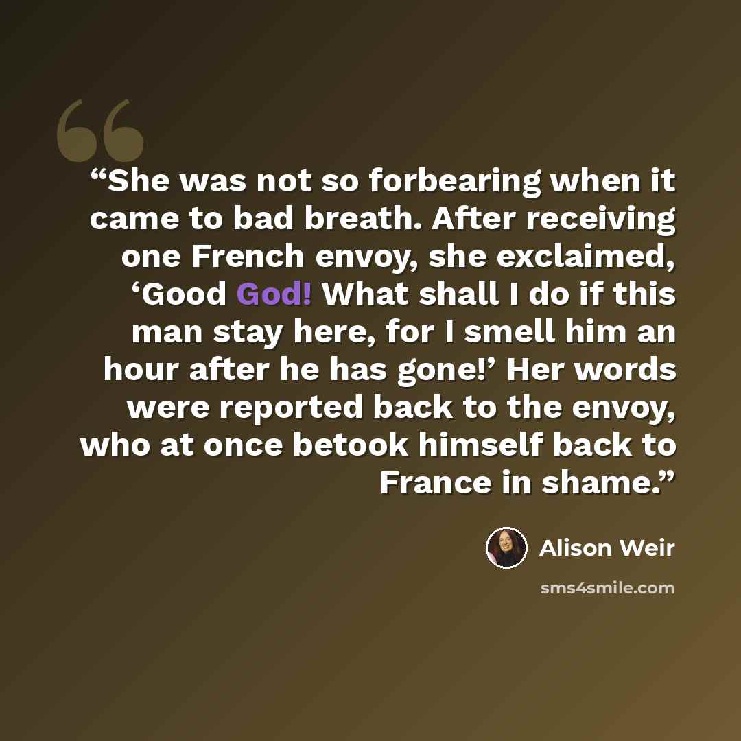 “She was not so forbearing when it came to bad breath. After receiving one French envoy, she exclaimed, ‘Good God! What shall I do if this man stay here, for I smell him an hour after he has gone!’ Her words were reported back to the envoy, who at once betook himself back to France in shame.” quote by Alison Weir