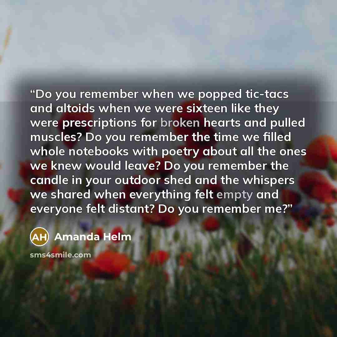 “Do you remember when we popped tic-tacs and altoids when we were sixteen like they were prescriptions for broken hearts and pulled muscles? Do you remember the time we filled whole notebooks with poetry about all the ones we knew would leave? Do you remember the candle in your outdoor shed and the…” quote by Amanda Helm