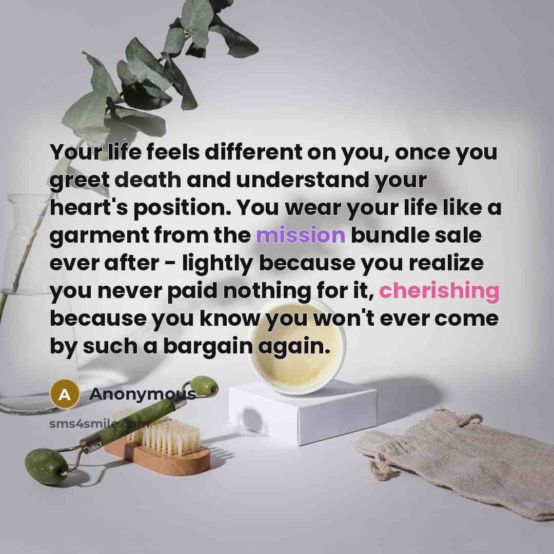 “Your life feels different on you, once you greet death and understand your heart's position. You wear your life like a garment from the mission bundle sale ever after - lightly because you realize you never paid nothing for it, cherishing because you know you won't ever come by such a bargain again.” quote by Anonymous