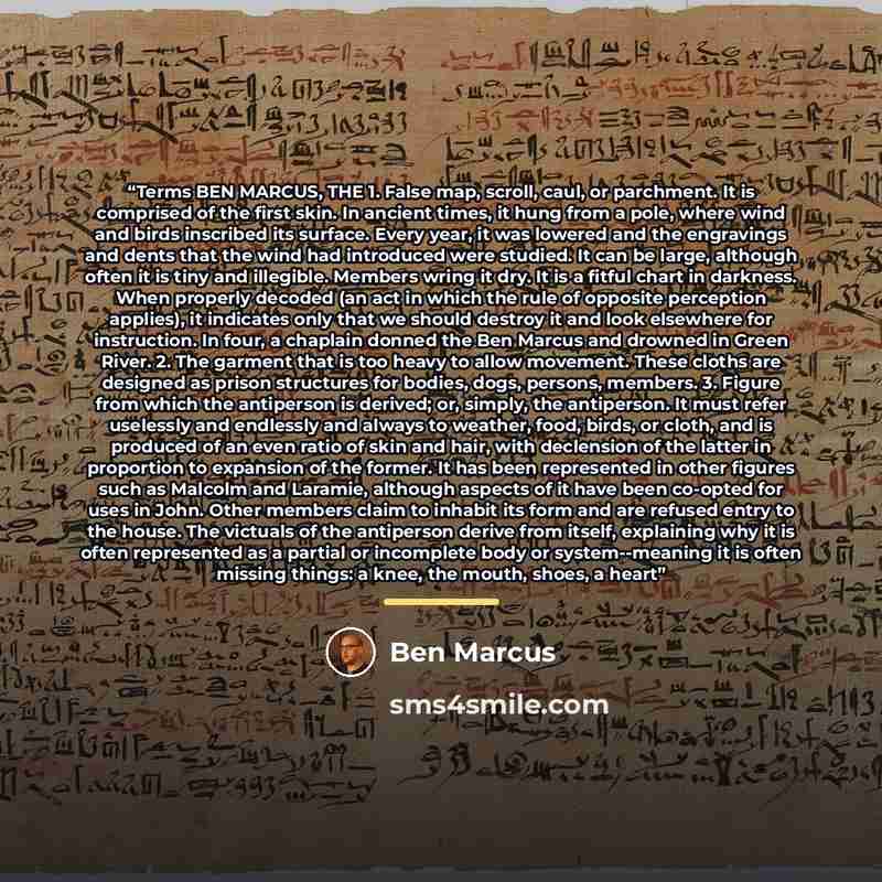 “Terms BEN MARCUS, THE 1. False map, scroll, caul, or parchment. It is comprised of the first skin. In ancient times, it hung from a pole, where wind and birds inscribed its surface. Every year, it was lowered and the engravings and dents that the wind had introduced were studied. It can be large…” quote by Ben Marcus