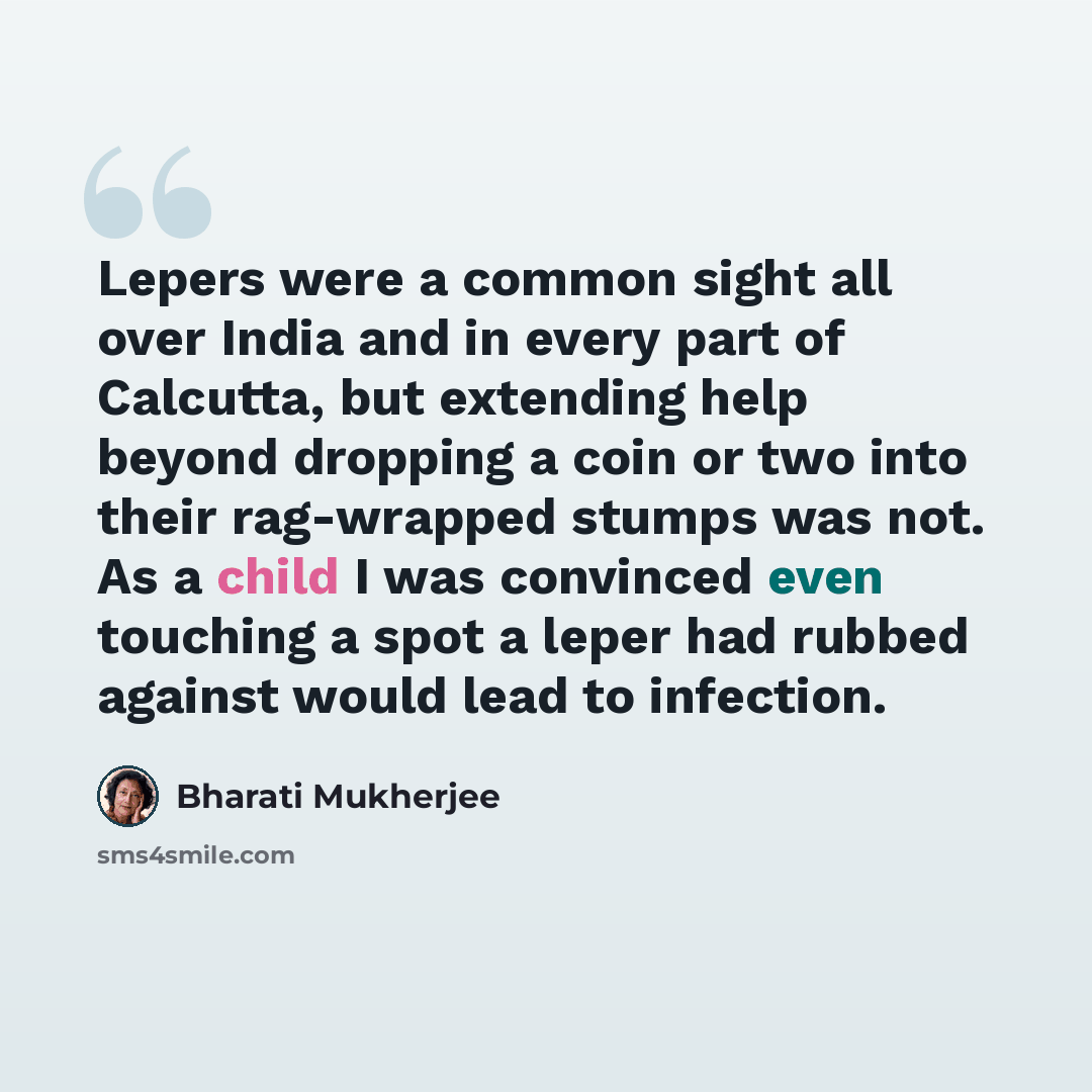 “Lepers were a common sight all over India and in every part of Calcutta, but extending help beyond dropping a coin or two into their rag-wrapped stumps was not. As a child I was convinced even touching a spot a leper had rubbed against would lead to infection.” quote by Bharati Mukherjee