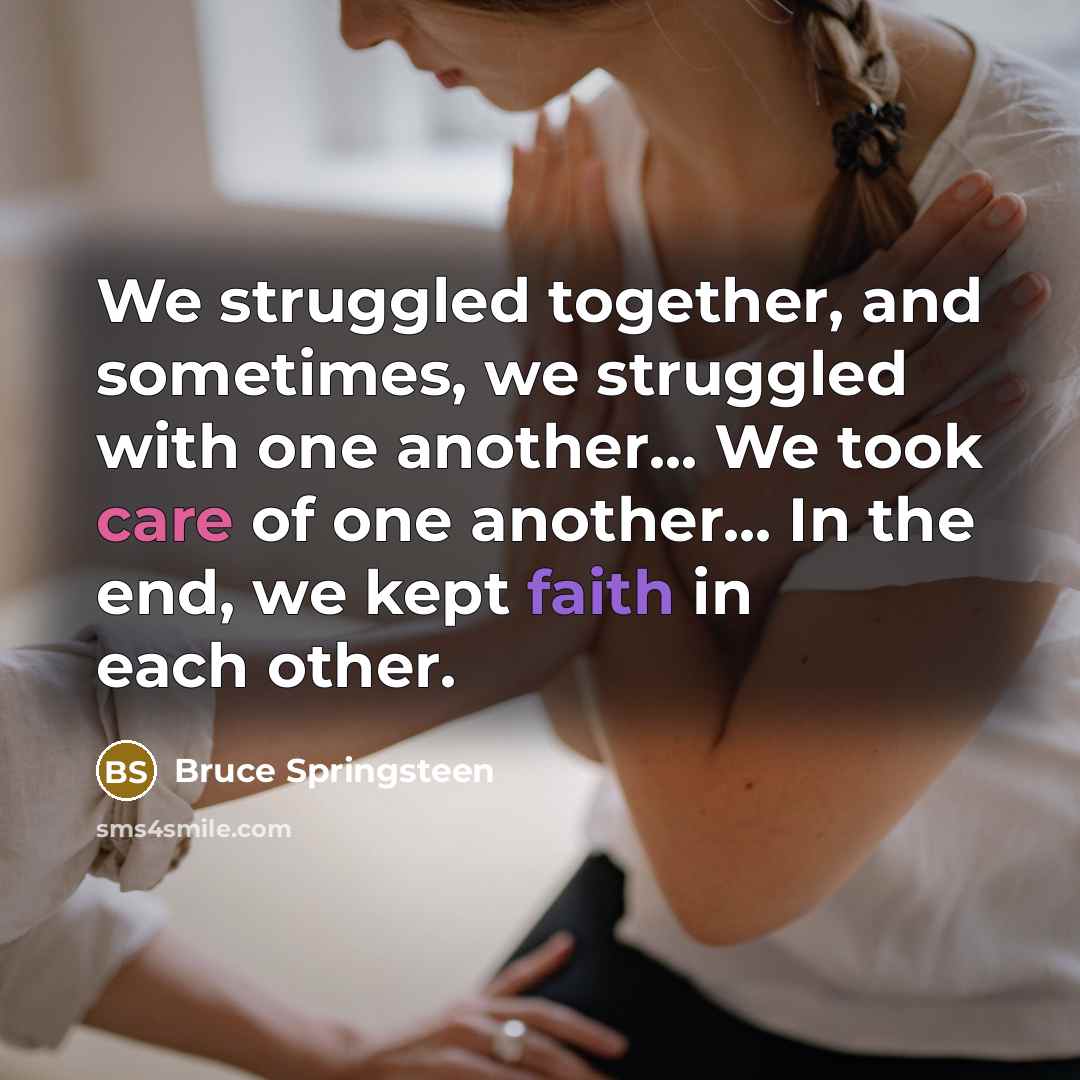 “We struggled together, and sometimes, we struggled with one another... We took care of one another... In the end, we kept faith in each other.” quote by Bruce Springsteen