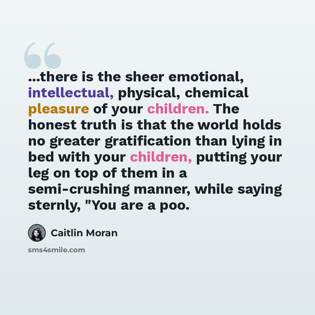 “...there is the sheer emotional, intellectual, physical, chemical pleasure of your children. The honest truth is that the world holds no greater gratification than lying in bed with your children, putting your leg on top of them in a semi-crushing manner, while saying sternly, "You are a poo.” quote by Caitlin Moran