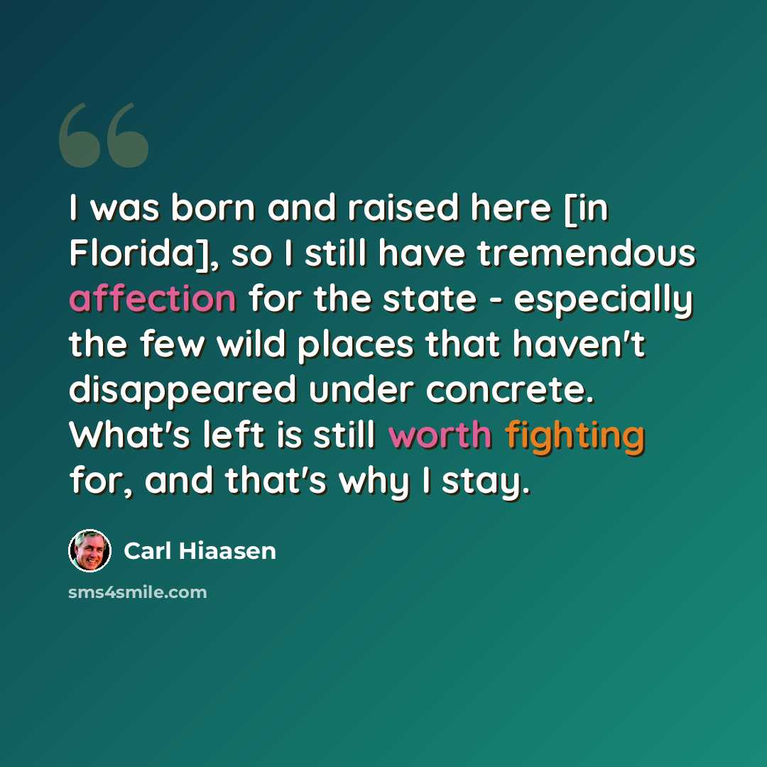 “I was born and raised here [in Florida], so I still have tremendous affection for the state - especially the few wild places that haven't disappeared under concrete. What's left is still worth fighting for, and that's why I stay.” quote by Carl Hiaasen