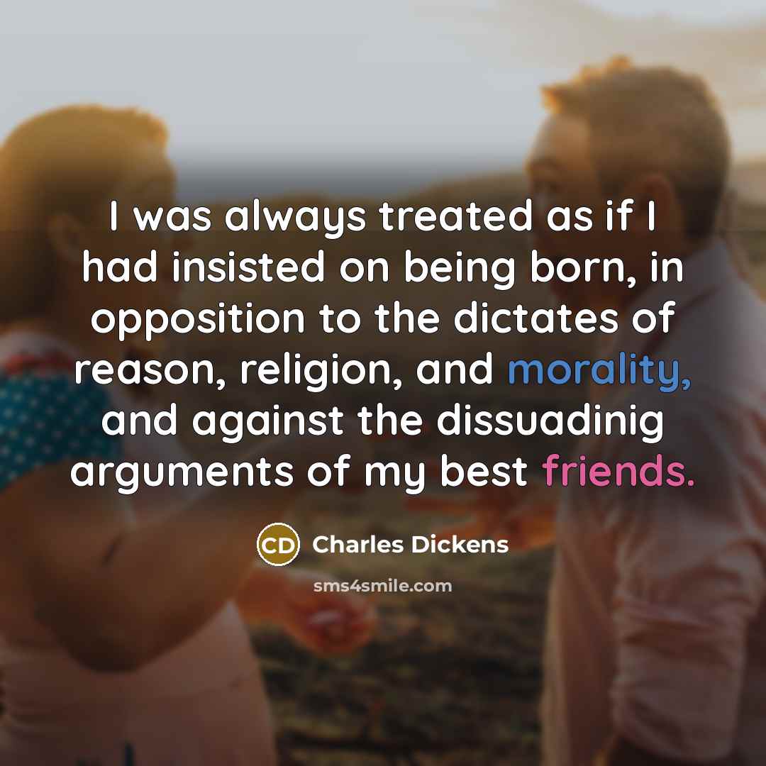 “I was always treated as if I had insisted on being born, in opposition to the dictates of reason, religion, and morality, and against the dissuadinig arguments of my best friends.” quote by Charles Dickens