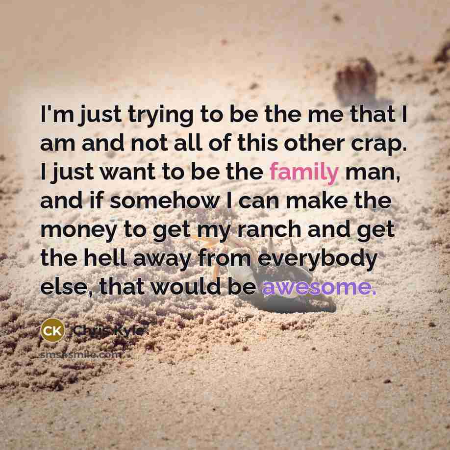 “I'm just trying to be the me that I am and not all of this other crap. I just want to be the family man, and if somehow I can make the money to get my ranch and get the hell away from everybody else, that would be awesome.” quote by Chris Kyle