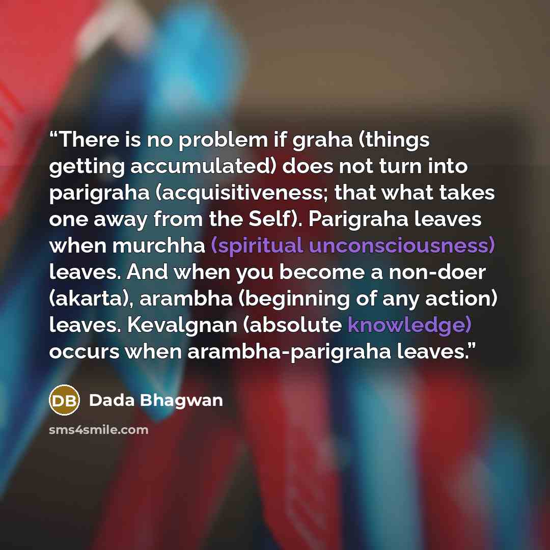 “There is no problem if graha (things getting accumulated) does not turn into parigraha (acquisitiveness; that what takes one away from the Self). Parigraha leaves when murchha (spiritual unconsciousness) leaves. And when you become a non-doer (akarta), arambha (beginning of any action) leaves…” quote by Dada Bhagwan