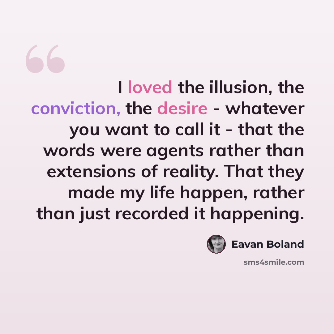 “I loved the illusion, the conviction, the desire - whatever you want to call it - that the words were agents rather than extensions of reality. That they made my life happen, rather than just recorded it happening.” quote by Eavan Boland
