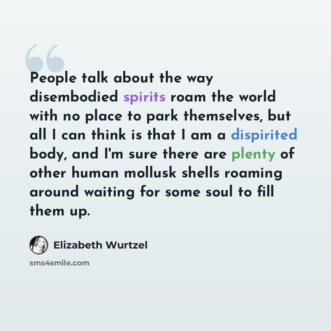 “People talk about the way disembodied spirits roam the world with no place to park themselves, but all I can think is that I am a dispirited body, and I'm sure there are plenty of other human mollusk shells roaming around waiting for some soul to fill them up.” quote by Elizabeth Wurtzel