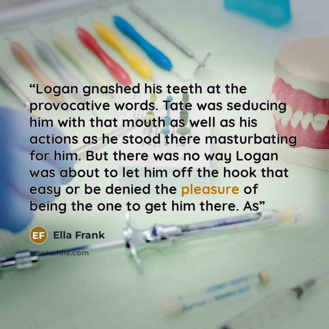 “Logan gnashed his teeth at the provocative words. Tate was seducing him with that mouth as well as his actions as he stood there masturbating for him. But there was no way Logan was about to let him off the hook that easy or be denied the pleasure of being the one to get him there. As” quote by Ella Frank