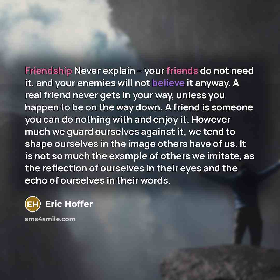 “Friendship Never explain -- your friends do not need it, and your enemies will not believe it anyway. A real friend never gets in your way, unless you happen to be on the way down. A friend is someone you can do nothing with and enjoy it. However much we guard ourselves against it, we tend to…” quote by Eric Hoffer