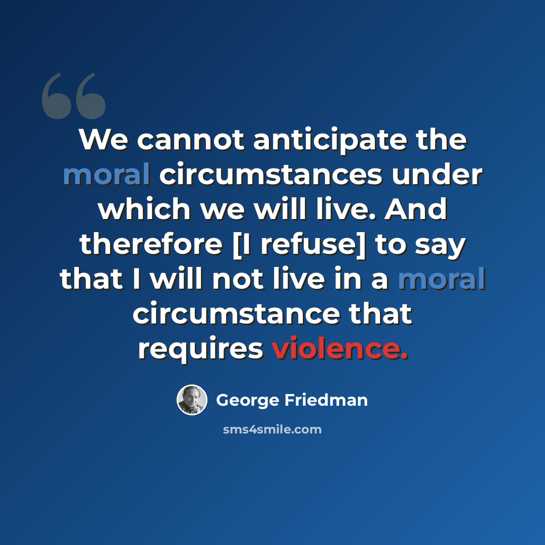 “We cannot anticipate the moral circumstances under which we will live. And therefore [I refuse] to say that I will not live in a moral circumstance that requires violence.” quote by George Friedman
