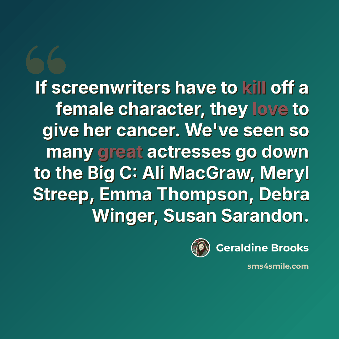 “If screenwriters have to kill off a female character, they love to give her cancer. We've seen so many great actresses go down to the Big C: Ali MacGraw, Meryl Streep, Emma Thompson, Debra Winger, Susan Sarandon.” quote by Geraldine Brooks