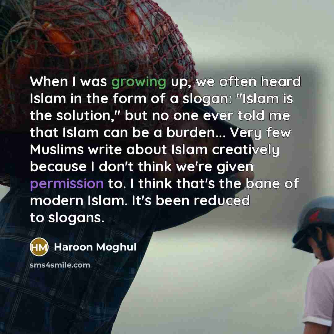 “When I was growing up, we often heard Islam in the form of a slogan: "Islam is the solution," but no one ever told me that Islam can be a burden... Very few Muslims write about Islam creatively because I don't think we're given permission to. I think that's the bane of modern Islam. It's been…” quote by Haroon Moghul
