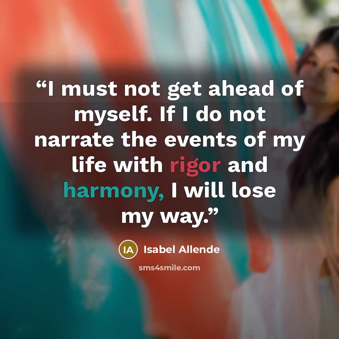 “I must not get ahead of myself. If I do not narrate the events of my life with rigor and harmony, I will lose my way.” quote by Isabel Allende