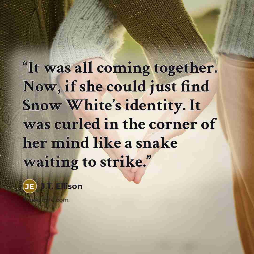 “It was all coming together. Now, if she could just find Snow White’s identity. It was curled in the corner of her mind like a snake waiting to strike.” quote by J.T. Ellison