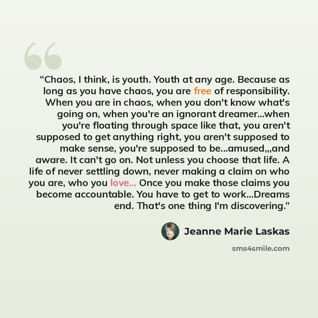 “Chaos, I think, is youth. Youth at any age. Because as long as you have chaos, you are free of responsibility. When you are in chaos, when you don't know what's going on, when you're an ignorant dreamer...when you're floating through space like that, you aren't supposed to get anything right, you…” quote by Jeanne Marie Laskas