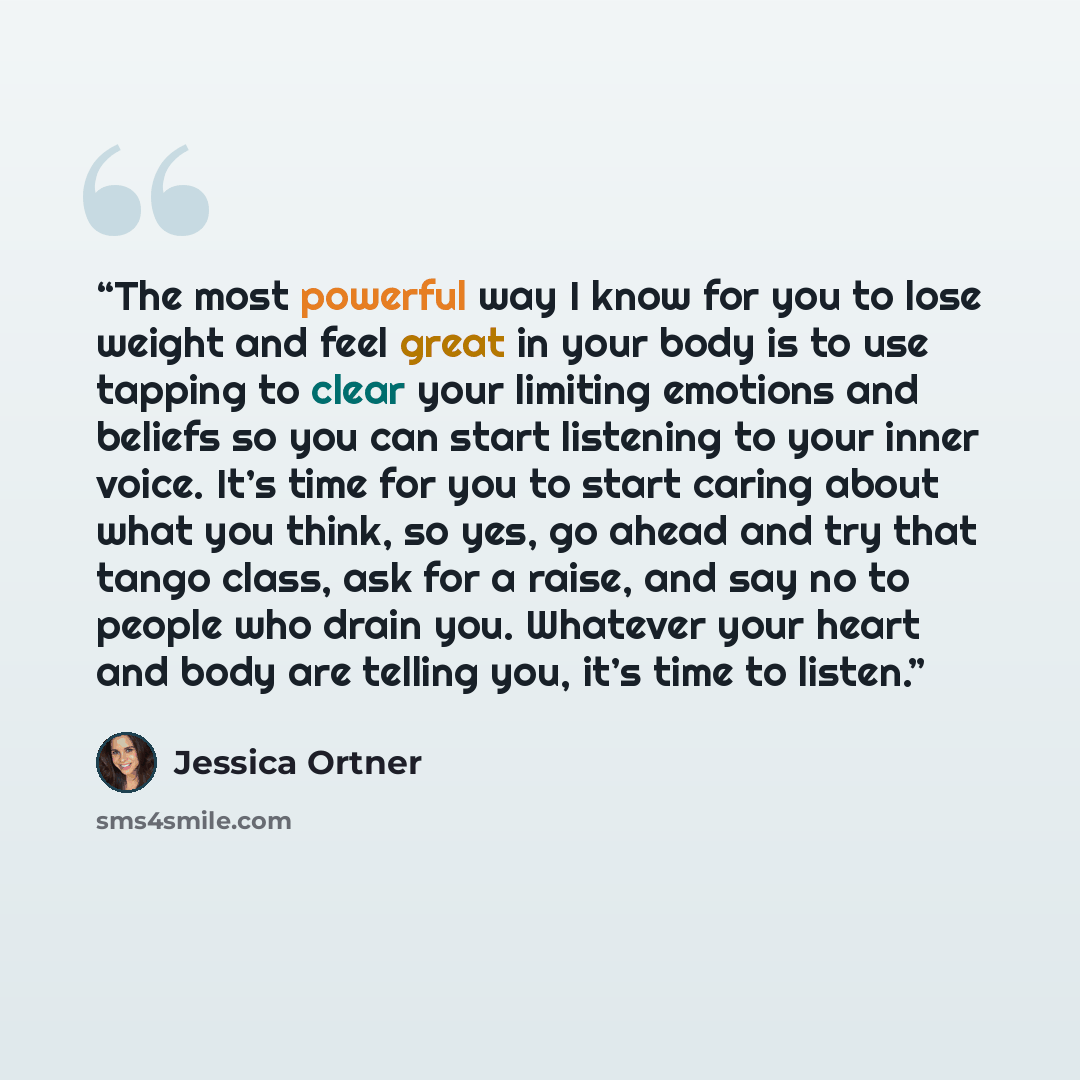 “The most powerful way I know for you to lose weight and feel great in your body is to use tapping to clear your limiting emotions and beliefs so you can start listening to your inner voice. It’s time for you to start caring about what you think, so yes, go ahead and try that tango class, ask for a…” quote by Jessica Ortner