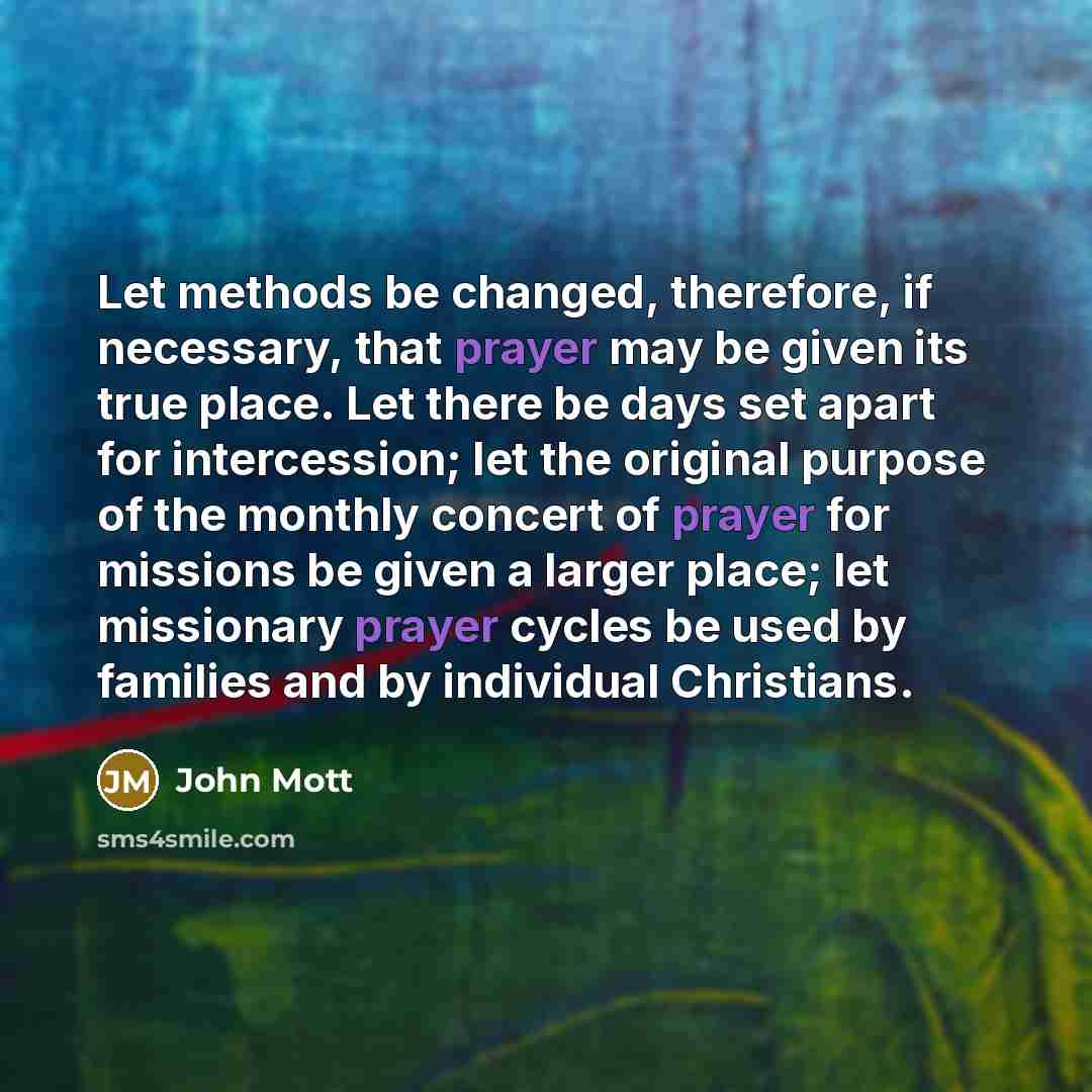 “Let methods be changed, therefore, if necessary, that prayer may be given its true place. Let there be days set apart for intercession; let the original purpose of the monthly concert of prayer for missions be given a larger place; let missionary prayer cycles be used by families and by individual…” quote by John Mott