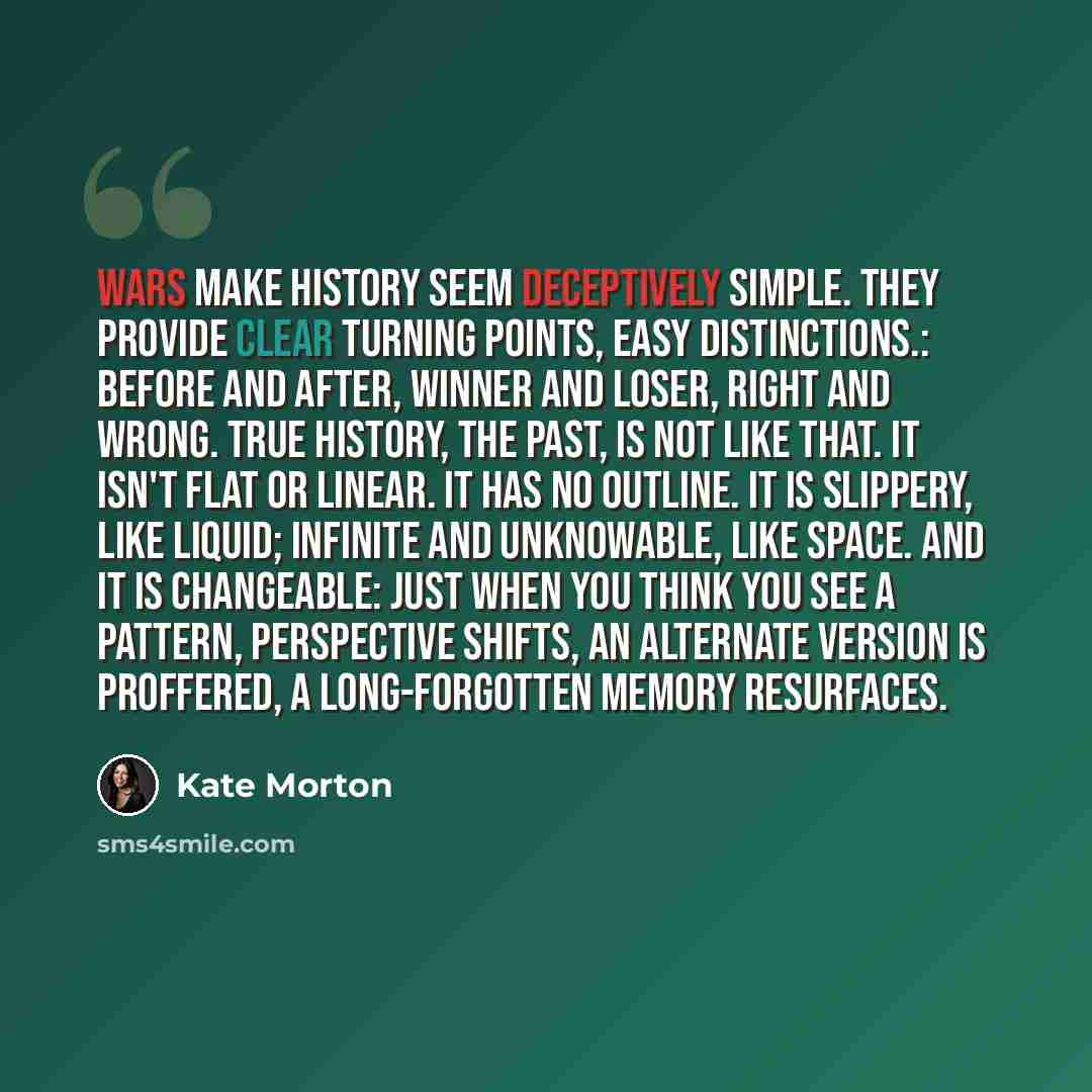 “Wars make history seem deceptively simple. They provide clear turning points, easy distinctions.: before and after, winner and loser, right and wrong. True history, the past, is not like that. It isn't flat or linear. It has no outline. It is slippery, like liquid; infinite and unknowable, like…” quote by Kate Morton