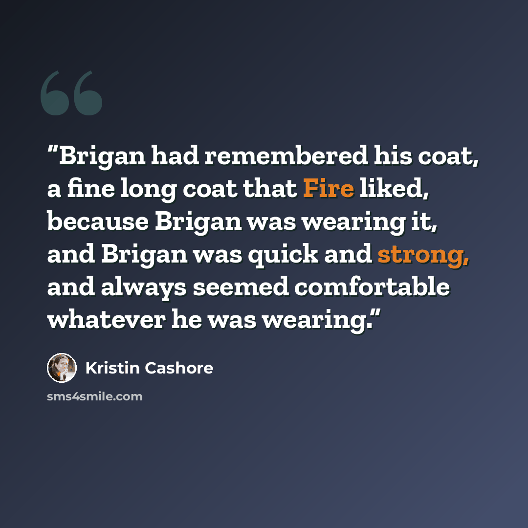 “Brigan had remembered his coat, a fine long coat that Fire liked, because Brigan was wearing it, and Brigan was quick and strong, and always seemed comfortable whatever he was wearing.” quote by Kristin Cashore