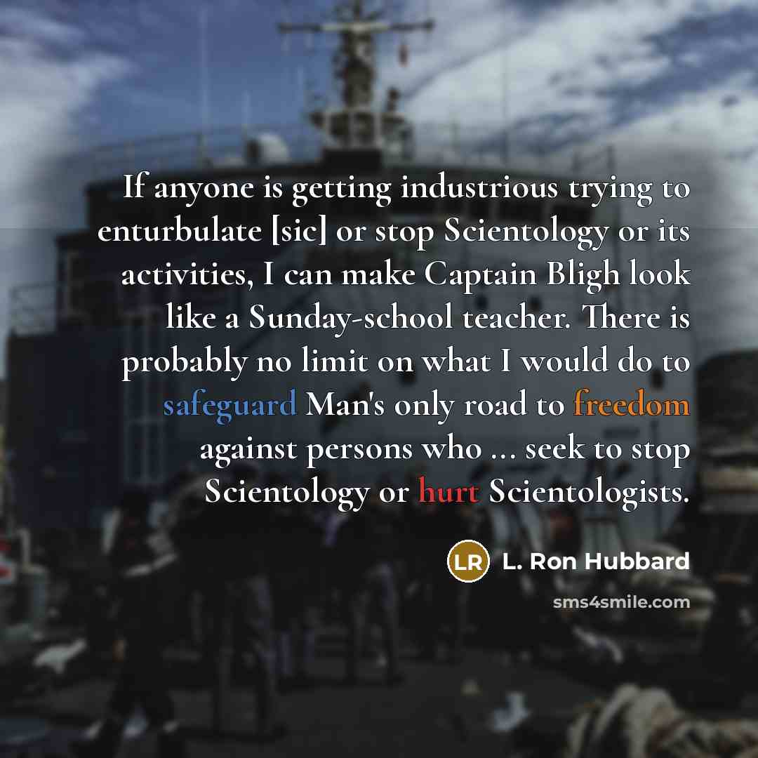“If anyone is getting industrious trying to enturbulate [sic] or stop Scientology or its activities, I can make Captain Bligh look like a Sunday-school teacher. There is probably no limit on what I would do to safeguard Man's only road to freedom against persons who ... seek to stop Scientology or…” quote by L. Ron Hubbard