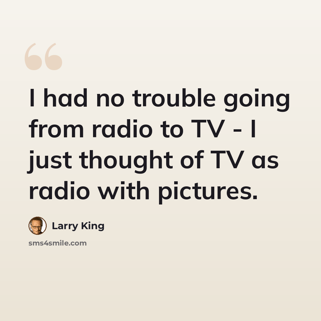“I had no trouble going from radio to TV - I just thought of TV as radio with pictures.” quote by Larry King