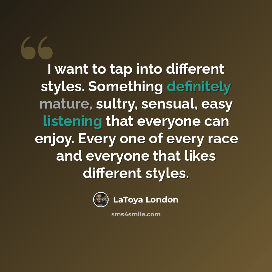 “I want to tap into different styles. Something definitely mature, sultry, sensual, easy listening that everyone can enjoy. Every one of every race and everyone that likes different styles.” quote by LaToya London