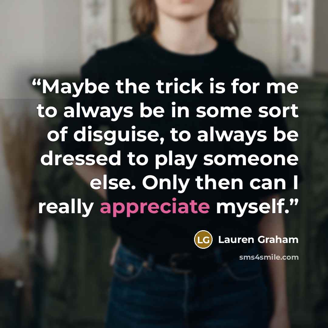 “Maybe the trick is for me to always be in some sort of disguise, to always be dressed to play someone else. Only then can I really appreciate myself.” quote by Lauren Graham