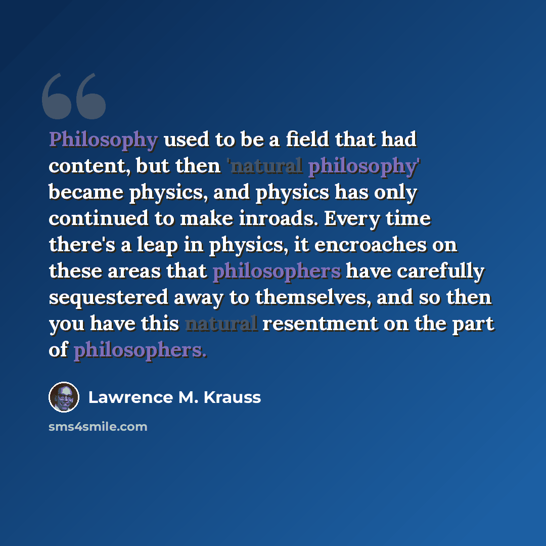 “Philosophy used to be a field that had content, but then 'natural philosophy' became physics, and physics has only continued to make inroads. Every time there's a leap in physics, it encroaches on these areas that philosophers have carefully sequestered away to themselves, and so then you have…” quote by Lawrence M. Krauss