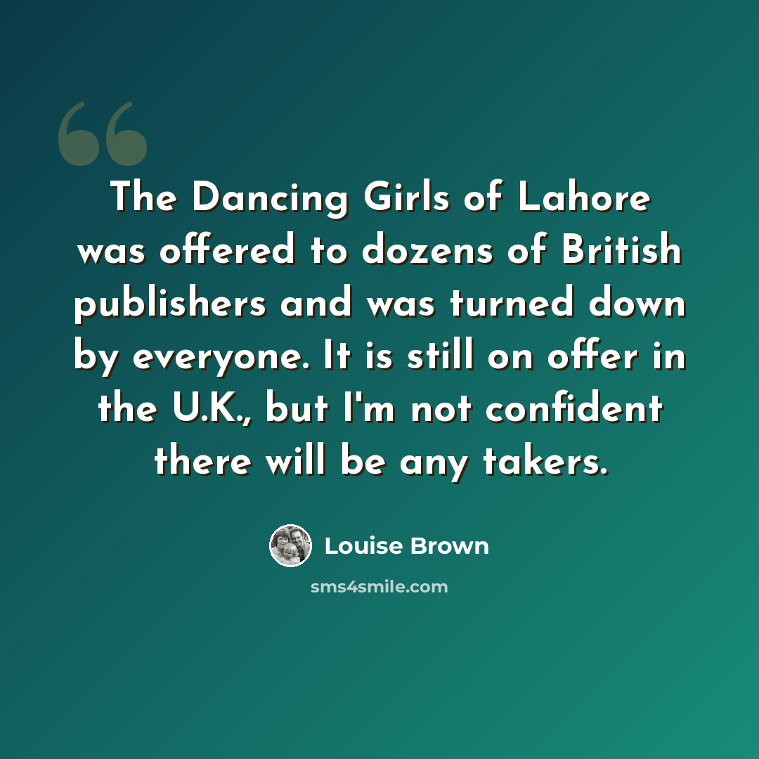 “The Dancing Girls of Lahore was offered to dozens of British publishers and was turned down by everyone. It is still on offer in the U.K., but I'm not confident there will be any takers.” quote by Louise Brown