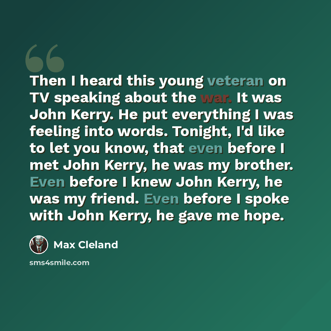 “Then I heard this young veteran on TV speaking about the war. It was John Kerry. He put everything I was feeling into words. Tonight, I'd like to let you know, that even before I met John Kerry, he was my brother. Even before I knew John Kerry, he was my friend. Even before I spoke with John…” quote by Max Cleland