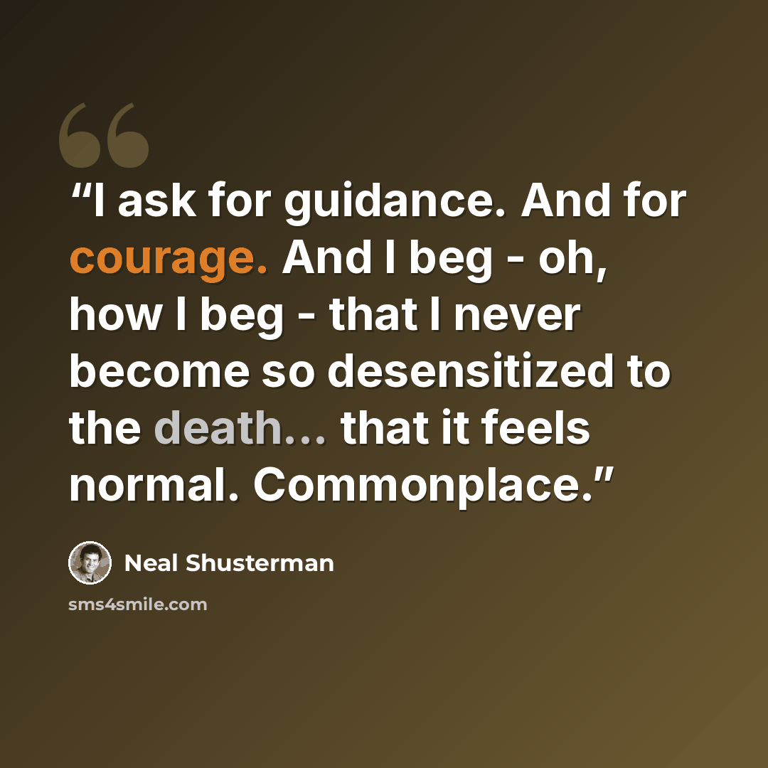 “I ask for guidance. And for courage. And I beg - oh, how I beg - that I never become so desensitized to the death... that it feels normal. Commonplace.” quote by Neal Shusterman